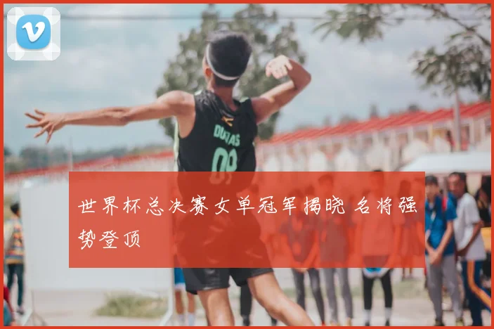 世界杯总决赛女单冠军揭晓 名将强势登顶