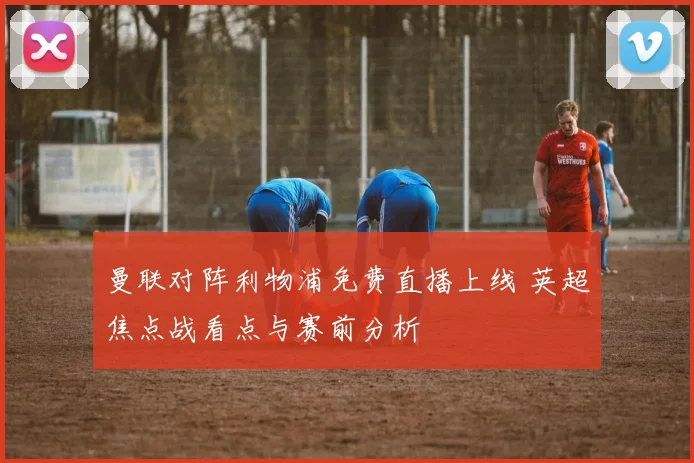 曼联对阵利物浦免费直播上线 英超焦点战看点与赛前分析
