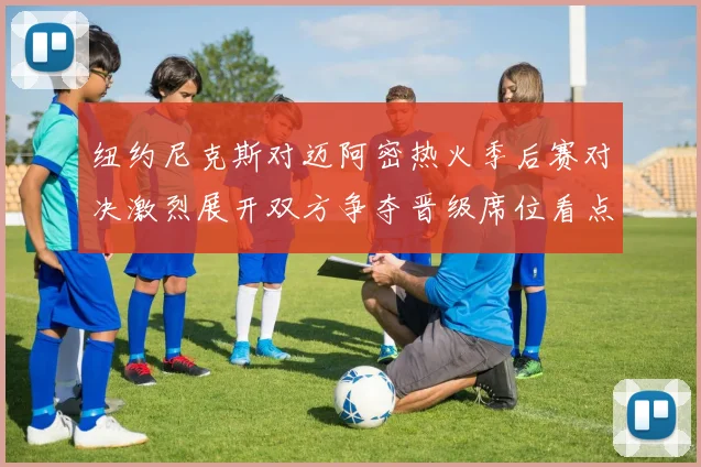 纽约尼克斯对迈阿密热火季后赛对决激烈展开双方争夺晋级席位看点十足