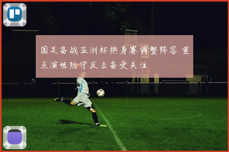 国足备战亚洲杯热身赛调整阵容 重点演练防守反击备受关注