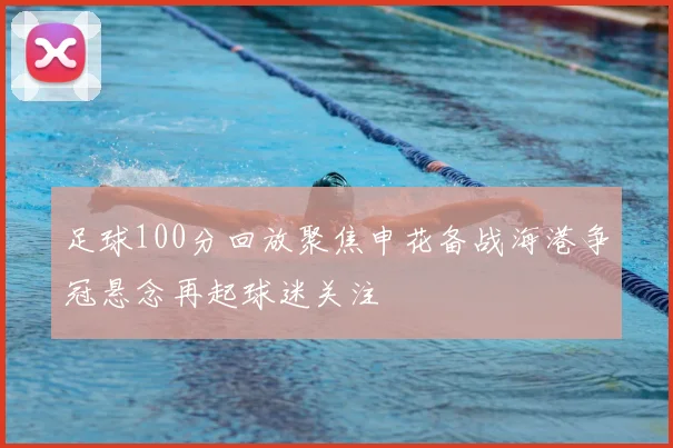 足球100分回放聚焦申花备战海港争冠悬念再起球迷关注