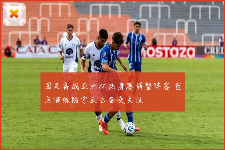 国足备战亚洲杯热身赛调整阵容 重点演练防守反击备受关注