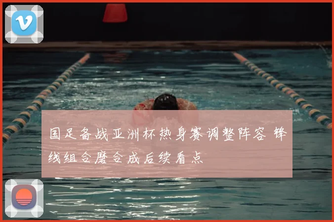 国足备战亚洲杯热身赛调整阵容 锋线组合磨合成后续看点