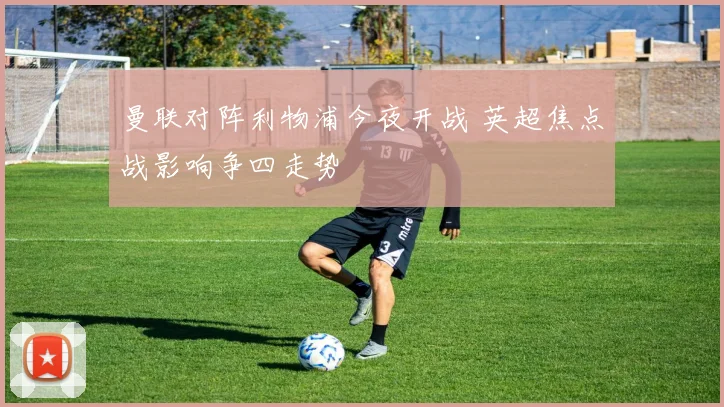 曼联对阵利物浦今夜开战 英超焦点战影响争四走势