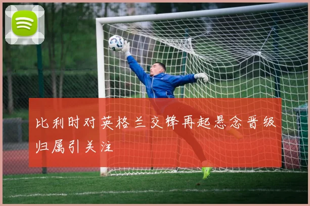 比利时对英格兰交锋再起悬念晋级归属引关注