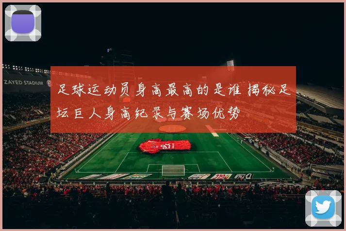 足球运动员身高最高的是谁 揭秘足坛巨人身高纪录与赛场优势
