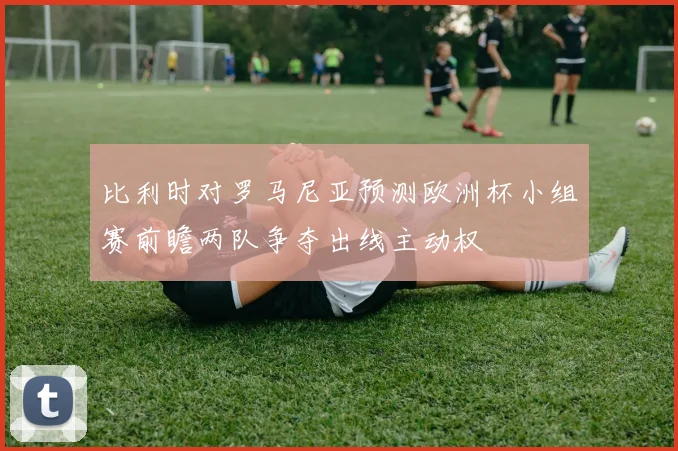 比利时对罗马尼亚预测欧洲杯小组赛前瞻两队争夺出线主动权