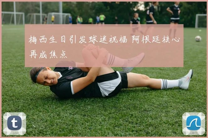 梅西生日引发球迷祝福 阿根廷核心再成焦点