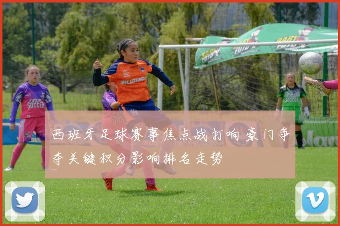 西班牙足球赛事焦点战打响 豪门争夺关键积分影响排名走势