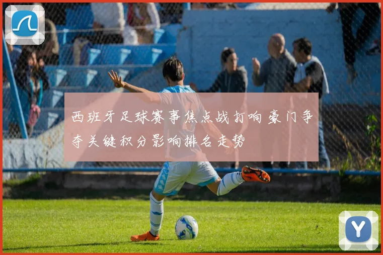 西班牙足球赛事焦点战打响 豪门争夺关键积分影响排名走势