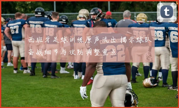 西班牙足球训练原声流出 揭示球队备战细节与攻防调整重点