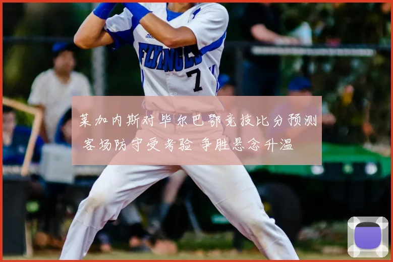 莱加内斯对毕尔巴鄂竞技比分预测 客场防守受考验 争胜悬念升温
