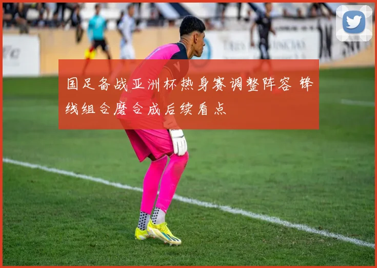 国足备战亚洲杯热身赛调整阵容 锋线组合磨合成后续看点