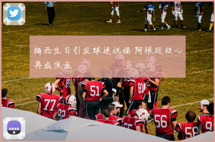 梅西生日引发球迷祝福 阿根廷核心再成焦点