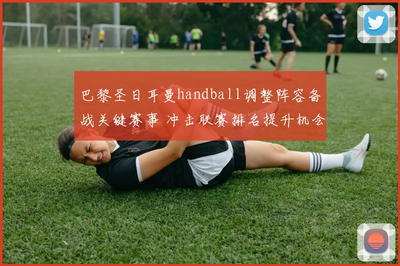 巴黎圣日耳曼handball调整阵容备战关键赛事 冲击联赛排名提升机会