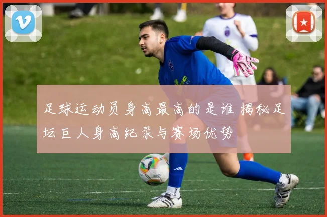 足球运动员身高最高的是谁 揭秘足坛巨人身高纪录与赛场优势