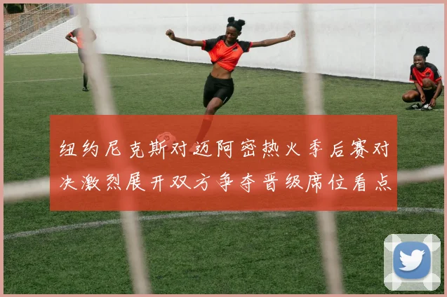 纽约尼克斯对迈阿密热火季后赛对决激烈展开双方争夺晋级席位看点十足
