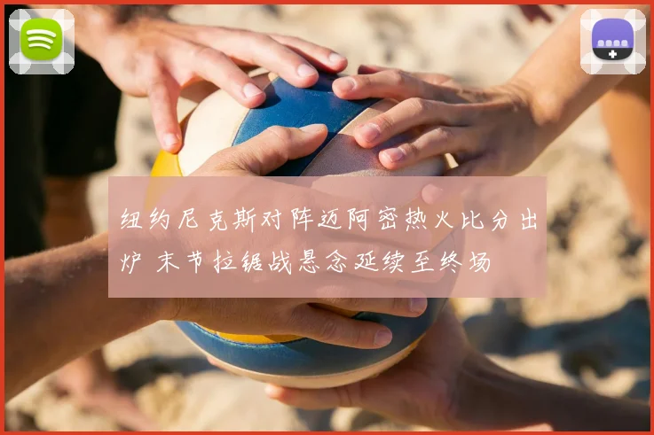 纽约尼克斯对阵迈阿密热火比分出炉 末节拉锯战悬念延续至终场