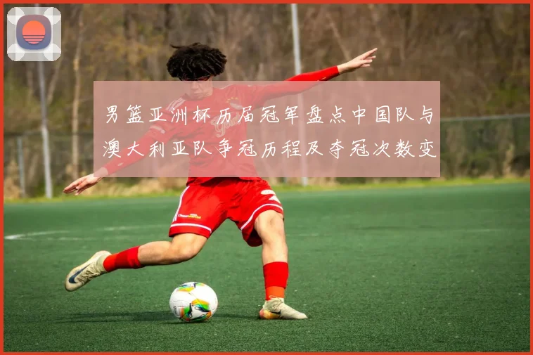 男篮亚洲杯历届冠军盘点中国队与澳大利亚队争冠历程及夺冠次数变化