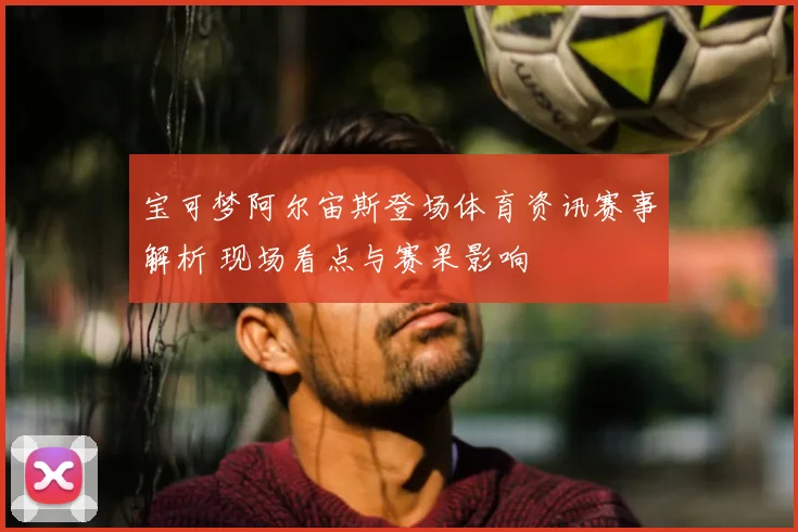 宝可梦阿尔宙斯登场体育资讯赛事解析 现场看点与赛果影响