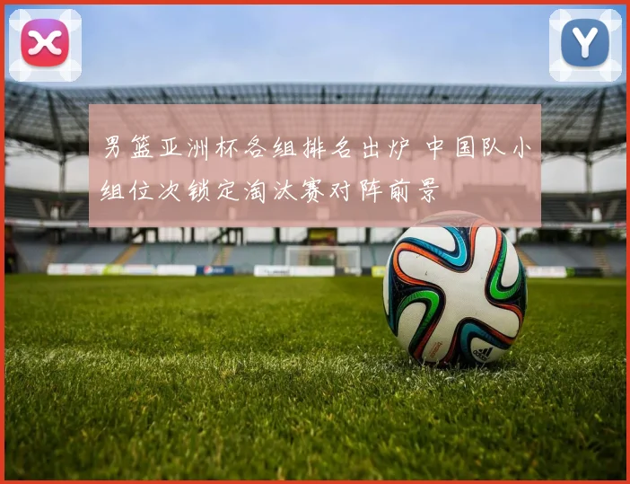 男篮亚洲杯各组排名出炉 中国队小组位次锁定淘汰赛对阵前景