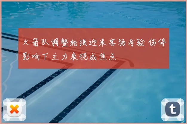 火箭队调整轮换迎来客场考验 伤停影响下主力表现成焦点