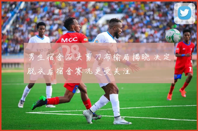 男生宿舍石头剪刀布输局揭晓 决定脱衣后宿舍赛况更受关注