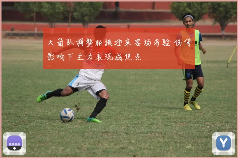 火箭队调整轮换迎来客场考验 伤停影响下主力表现成焦点